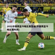 2022中国男篮今晚比赛直播(中国男篮今晚比赛时间)