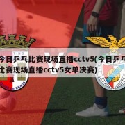 今日乒乓比赛现场直播cctv5(今日乒乓比赛现场直播cctv5女单决赛)